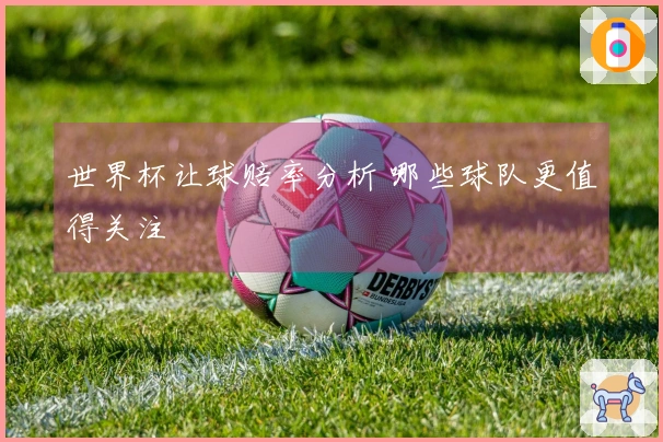 世界杯让球赔率分析 哪些球队更值得关注