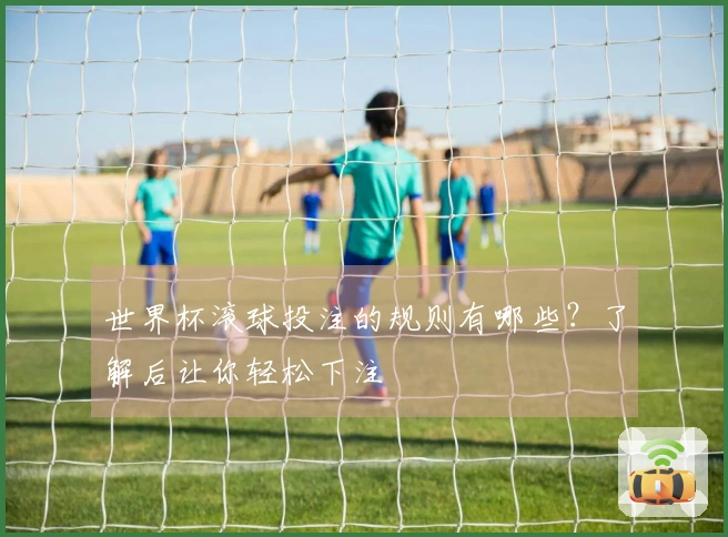 世界杯滚球投注的规则有哪些？了解后让你轻松下注
